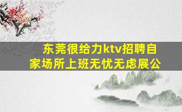 东莞很给力ktv招聘自家场所上班无忧无虑展公